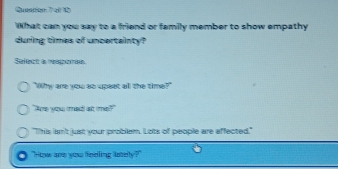 What can you say to a friend or family member to show empathy 
during times of uncertainty? 
Seiect a réégeree 
"Why are you so upeat all the time?" 
"Ame you mel ast mis?" 
"This lan't just your problem. Lots of people are affected." 
"How are you feeiling laely?"