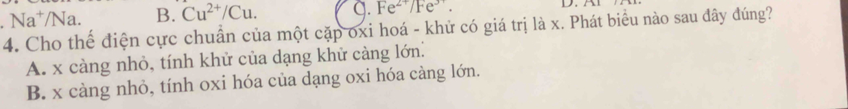 Na^+/N a
B. Cu^(2+)/Cu.
q. Fe^(2+)/Fe^(3+). D . 
4. Cho thể điện cực chuẩn của một cặp oxi hoá - khử có giá trị là x. Phát biểu nào sau đây đúng?
A. x càng nhỏ, tính khử của dạng khử càng lớn:
B. x càng nhỏ, tính oxi hóa của dạng oxi hóa càng lớn.