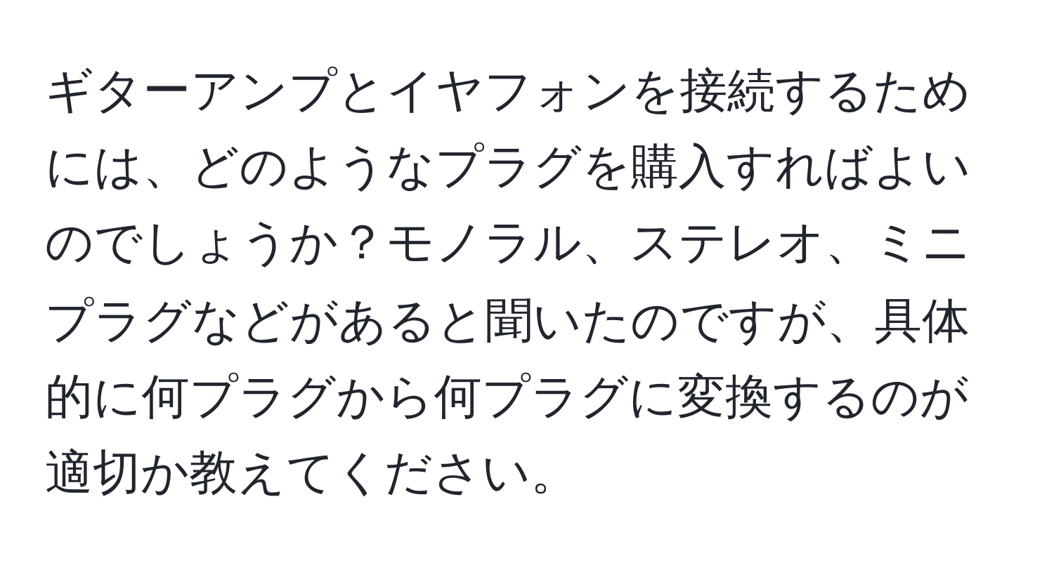 ギターアンプとイヤフォンを接続するためには、どのようなプラグを購入すればよいのでしょうか？モノラル、ステレオ、ミニプラグなどがあると聞いたのですが、具体的に何プラグから何プラグに変換するのが適切か教えてください。