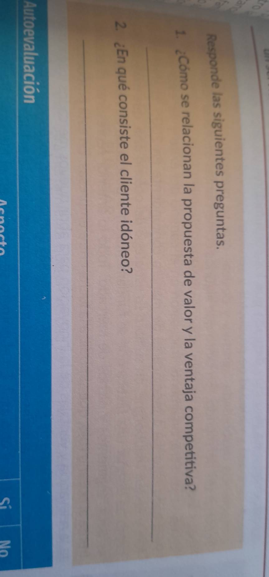 a 
% 
a 
Responde las siguientes preguntas. 
1. ¿Cómo se relacionan la propuesta de valor y la ventaja competitiva? 
_ 
2. ¿En qué consiste el cliente idóneo? 
_ 
Autoevaluación 
Acnocto