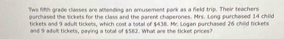 Two fifth grade classes are attending an amusement park as a field trip. Their teachers 
purchased the tickets for the class and the parent chaperones. Mrs. Long purchased 14 child 
tickets and 9 adult tickets, which cost a total of $438. Mr. Logan purchased 26 child tickets 
and 9 adult tickets, paying a total of $582. What are the ticket prices?