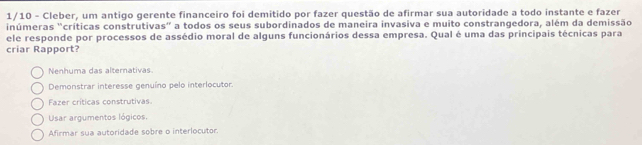 1/10 - Cleber, um antigo gerente financeiro foi demitido por fazer questão de afirmar sua autoridade a todo instante e fazer
inúmeras "críticas construtivas" a todos os seus subordinados de maneira invasiva e muito constrangedora, além da demissão
ele responde por processos de assédio moral de alguns funcionários dessa empresa. Qual é uma das principais técnicas para
criar Rapport?
Nenhuma das alternativas
Demonstrar interesse genuíno pelo interlocutor.
Fazer críticas construtivas
Usar argumentos lógicos.
Afirmar sua autoridade sobre o interlocutor.