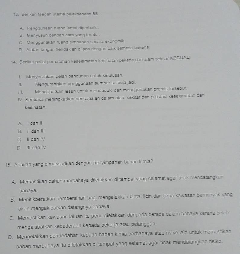 Berikan faedah utama pelaksanaan 5S.
A. Penggunaan ruang lantai diperbaiki.
B. Menyusun dengan cara yang teratur.
C. Menggunakan ruang simpanan secara ekonomik.
D. Alatan tangan hendaklah dijaga dengan baik semasa bekerja.
14. Berikut polisi pematuhan keselamatan kesihatan pekerja dan alam sekitar KECUALI
I. Menyerahkan pelan bangunan untuk kelulusan.
I. Mengurangkan penggunaan sumber semula jadi.
III. Mendapatkan lesen untuk menduduki dan menggunakan premis tersebut.
IV. Sentiasa meningkatkan pencapaian dalam alam sekitar dan prestasí keselamatan dan
kesihatan.
A. I dan II
B. II dan III
C. II dan IV
D. III dan IV
15. Apakah yang dimaksudkan dengan penyimpanan bahan kimia?
A. Memastikan bahan merbahaya diletakkan di tempat yang selamat agar tidak mendatangkan
bahaya.
B. Menitikberatkan pembersihan bagi mengelakkan lantai licin dan tiada kawasan berminyak yang
akan mengakibatkan datangnya bahaya.
C. Memastikan kawasan laluan itu perlu dielakkan daripada berada dalam bahaya kerana boleh
mengakibatkan kecederaan kepada pekerja atau pelanggan.
D. Mengelakkan pendedahan kepada bahan kimia berbahaya atau risiko lain untuk memastikan
bahan merbahaya itu diletakkan di tempat yang selamat agar tidak mendatangkan risiko.