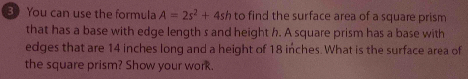 You can use the formula A=2s^2+4sh to find the surface area of a square prism 
that has a base with edge length s and height h. A square prism has a base with 
edges that are 14 inches long and a height of 18 inches. What is the surface area of 
the square prism? Show your work.