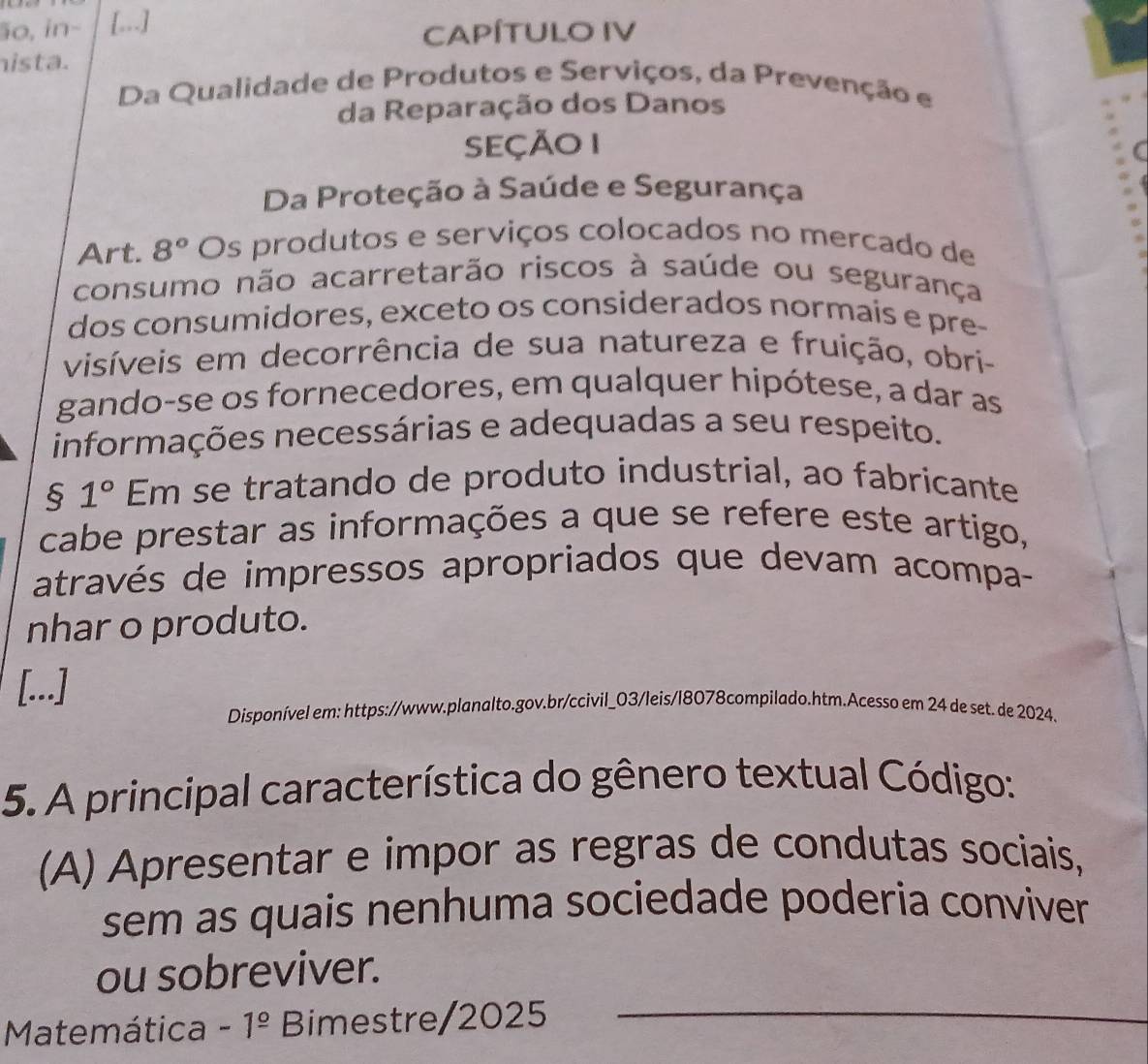 ão, in− [...]
CAPÍTULO IV
hista.
Da Qualidade de Produtos e Serviços, da Prevenção e
da Reparação dos Danos
SeçÃo 1
Da Proteção à Saúde e Segurança
Art. 8° Os produtos e serviços colocados no mercado de
consumo não acarretarão riscos à saúde ou segurança
dos consumidores, exceto os considerados normaís e pre-
visíveis em decorrência de sua natureza e fruição, obri-
gando-se os fornecedores, em qualquer hipótese, a dar as
informações necessárias e adequadas a seu respeito.
§ 1° Em se tratando de produto industrial, ao fabricante
cabe prestar as informações a que se refere este artigo,
através de impressos apropriados que devam acompa-
nhar o produto.
[...]
Disponível em: https://www.planalto.gov.br/ccivil_03/leis/l8078compilado.htm.Acesso em 24 de set. de 2024.
5. A principal característica do gênero textual Código:
(A) Apresentar e impor as regras de condutas sociais,
sem as quais nenhuma sociedade poderia conviver
ou sobreviver.
Matemática -1^(_ circ) Bimestre/2025
_