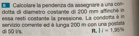 a Calcolare la pendenza da assegnare a una con- 
dotta di diametro costante di 200 mm affinchè in 
essa resti costante la pressione. La condotta è in 
servizio corrente ed è lunga 200 m con una postata 
di 50 l/s. R. |i=1,95%