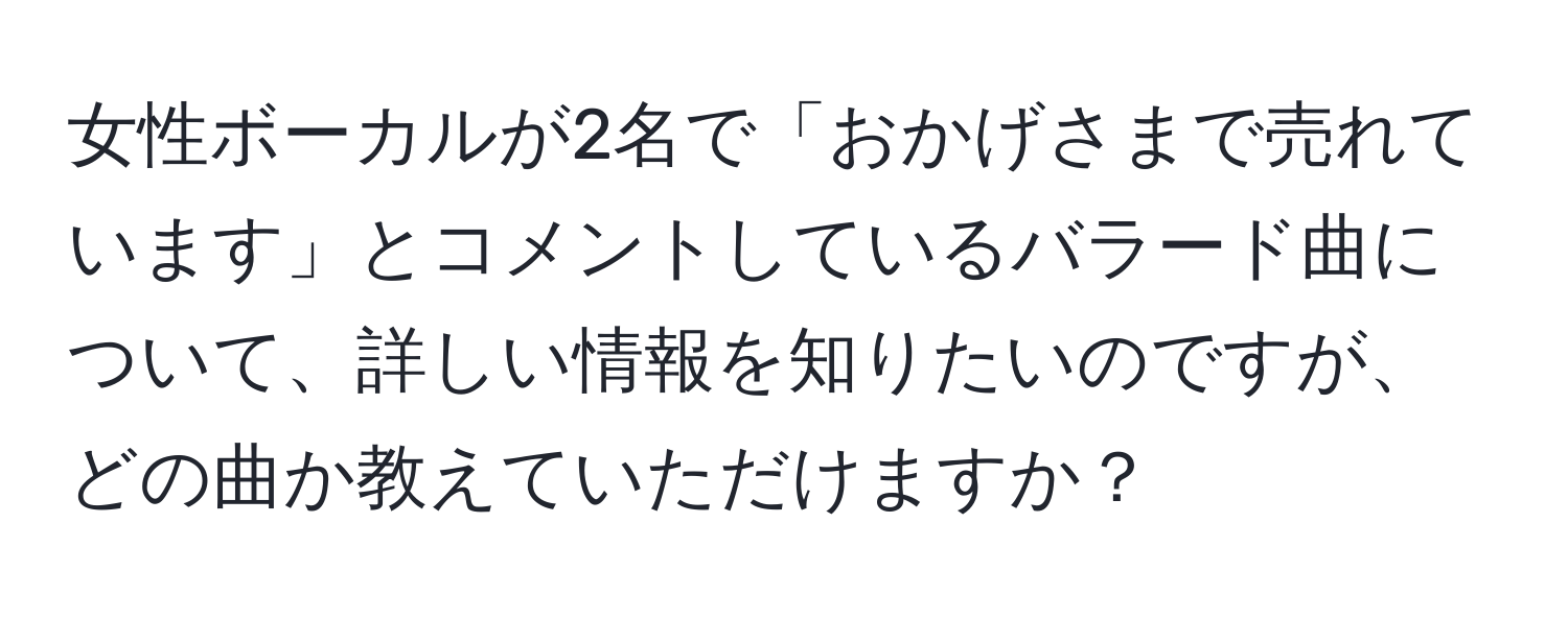 女性ボーカルが2名で「おかげさまで売れています」とコメントしているバラード曲について、詳しい情報を知りたいのですが、どの曲か教えていただけますか？