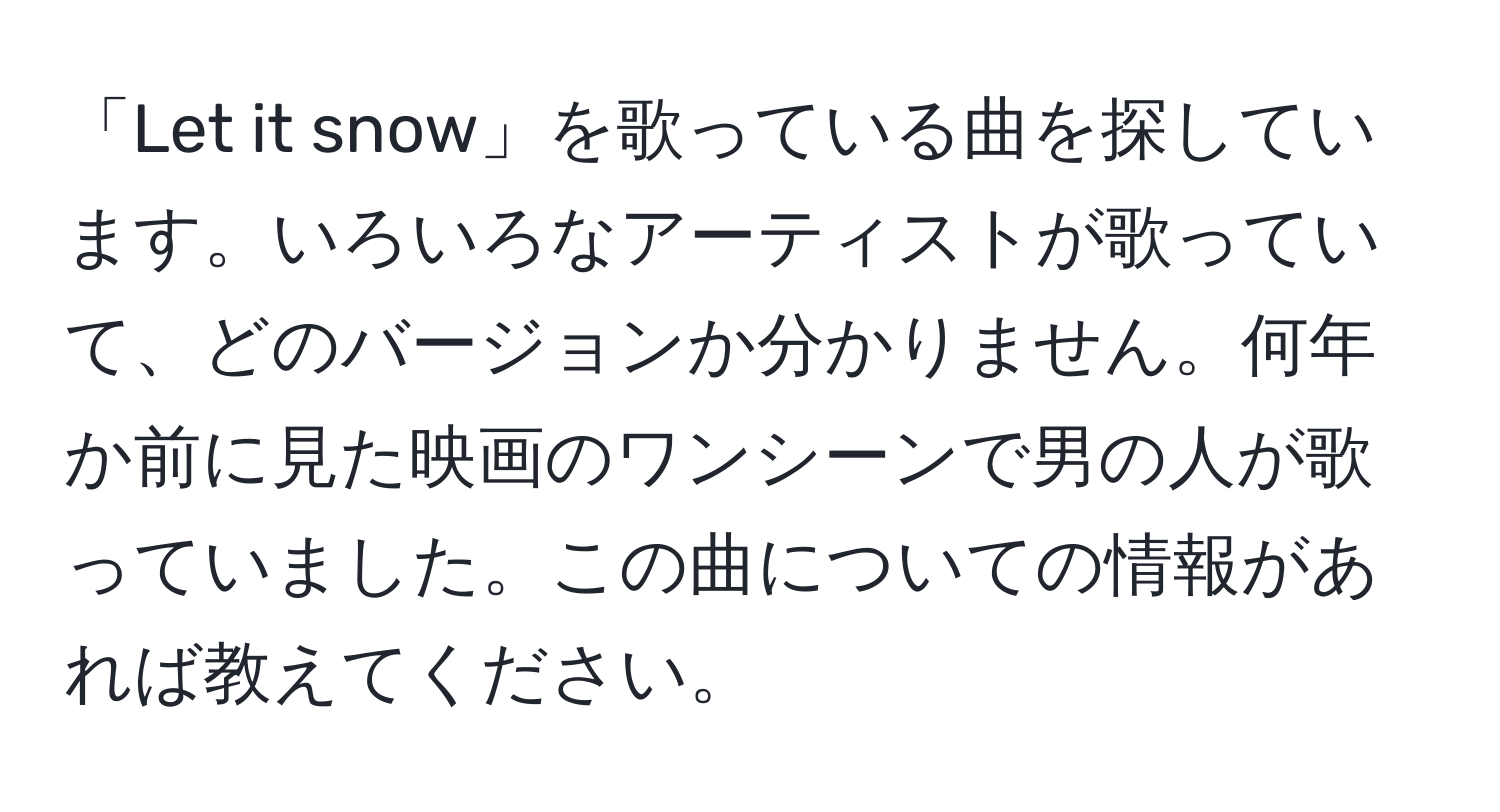 「Let it snow」を歌っている曲を探しています。いろいろなアーティストが歌っていて、どのバージョンか分かりません。何年か前に見た映画のワンシーンで男の人が歌っていました。この曲についての情報があれば教えてください。