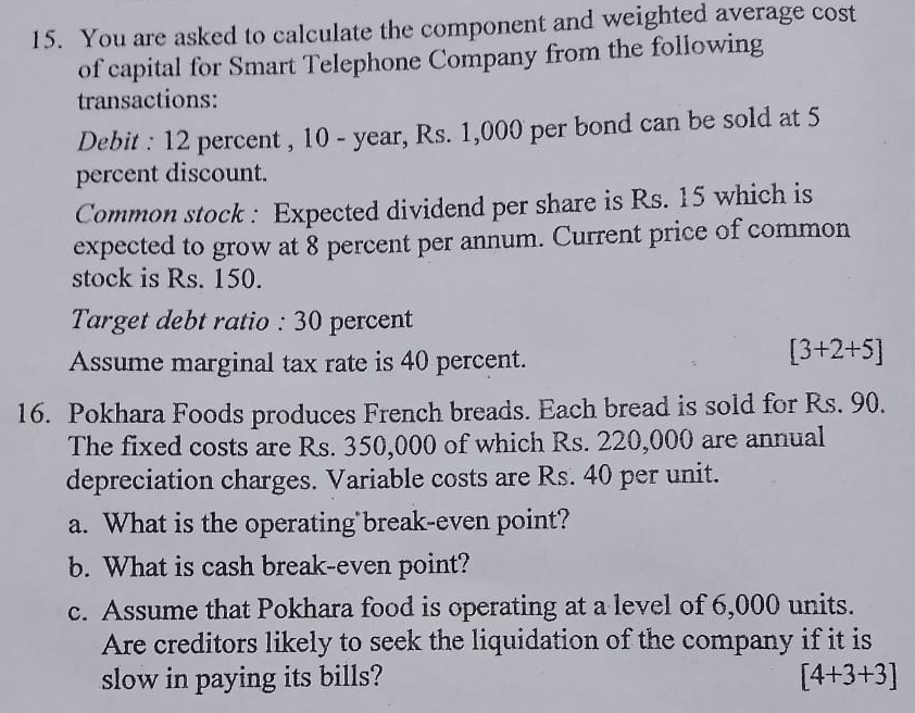 You are asked to calculate the component and weighted average cost 
of capital for Smart Telephone Company from the following 
transactions: 
Debit : 12 percent , 10 - year, Rs. 1,000 per bond can be sold at 5
percent discount. 
Common stock : Expected dividend per share is Rs. 15 which is 
expected to grow at 8 percent per annum. Current price of common 
stock is Rs. 150. 
Target debt ratio : 30 percent 
Assume marginal tax rate is 40 percent.
[3+2+5]
16. Pokhara Foods produces French breads. Each bread is sold for Rs. 90. 
The fixed costs are Rs. 350,000 of which Rs. 220,000 are annual 
depreciation charges. Variable costs are Rs. 40 per unit. 
a. What is the operating break-even point? 
b. What is cash break-even point? 
c. Assume that Pokhara food is operating at a level of 6,000 units. 
Are creditors likely to seek the liquidation of the company if it is 
slow in paying its bills? [4+3+3]