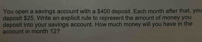 You open a savings account with a $400 deposit. Each month after that, you 
deposit $25. Write an explicit rule to represent the amount of money you 
deposit into your savings account. How much money will you have in the 
account in month 12?