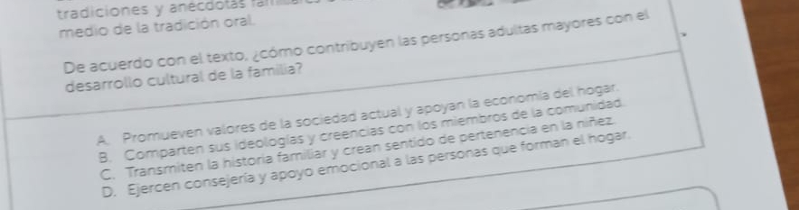 tradiciones y anecdolás fam 
medio de la tradición oral.
De acuerdo con el texto, ¿cómo contribuyen las personas adultas mayores con el
desarrollo cultural de la familia?
A. Promueven valores de la sociedad actual y apoyan la economía del hogar.
B. Comparten sus ideologías y creencias con los miembros de la comunidad.
C. Transmiten la historia familiar y crean sentido de pertenencia en la níñez.
D. Ejercen consejería y apoyo emocional a las personas que forman el hogar.