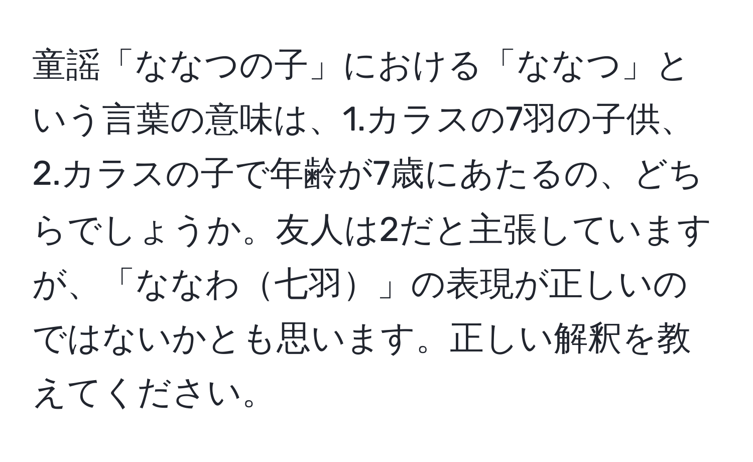 童謡「ななつの子」における「ななつ」という言葉の意味は、1.カラスの7羽の子供、2.カラスの子で年齢が7歳にあたるの、どちらでしょうか。友人は2だと主張していますが、「ななわ七羽」の表現が正しいのではないかとも思います。正しい解釈を教えてください。