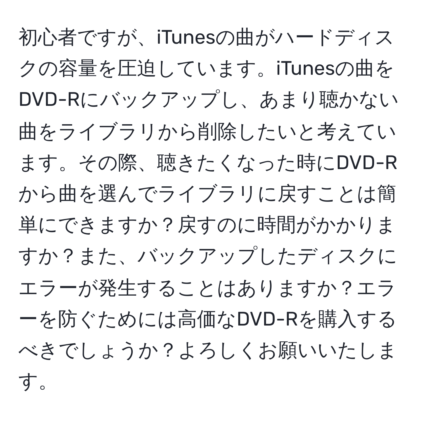 初心者ですが、iTunesの曲がハードディスクの容量を圧迫しています。iTunesの曲をDVD-Rにバックアップし、あまり聴かない曲をライブラリから削除したいと考えています。その際、聴きたくなった時にDVD-Rから曲を選んでライブラリに戻すことは簡単にできますか？戻すのに時間がかかりますか？また、バックアップしたディスクにエラーが発生することはありますか？エラーを防ぐためには高価なDVD-Rを購入するべきでしょうか？よろしくお願いいたします。