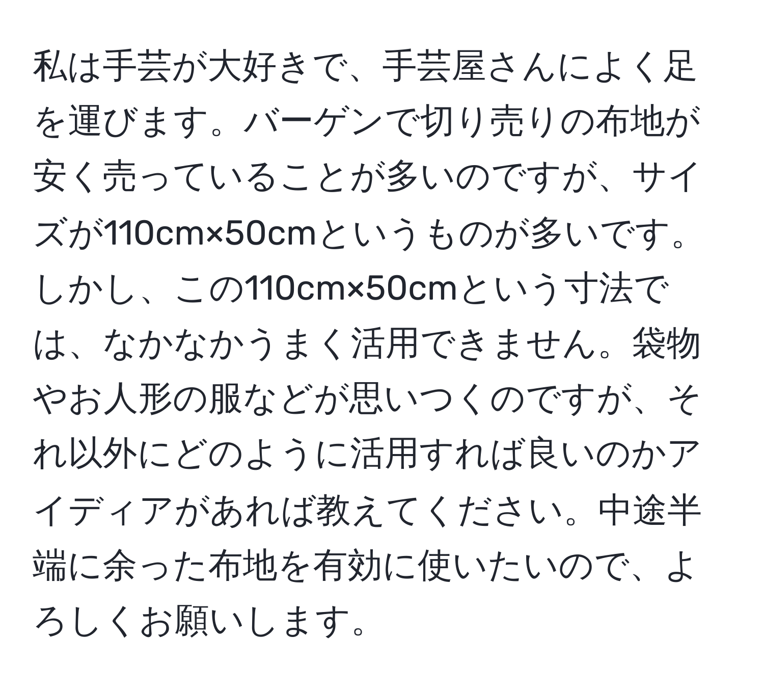 私は手芸が大好きで、手芸屋さんによく足を運びます。バーゲンで切り売りの布地が安く売っていることが多いのですが、サイズが110cm×50cmというものが多いです。しかし、この110cm×50cmという寸法では、なかなかうまく活用できません。袋物やお人形の服などが思いつくのですが、それ以外にどのように活用すれば良いのかアイディアがあれば教えてください。中途半端に余った布地を有効に使いたいので、よろしくお願いします。