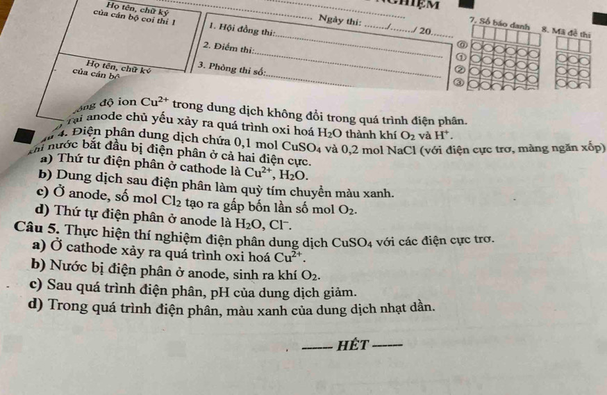 Họ tên, chữ ký
_
của cán bộ coi thí 1 1. Hội đồng thi:
Ngày thí: __/ 20
_
7, Số báo danh 8. Mã đề thi
_
2. Điểm thi:
⑥
①
Họ tên, chữ ký 3. Phòng thi số:
②
của cán bộ
_
③
đồng độ ion Cu^(2+) trong dung dịch không đổi trong quá trình điện phân.
Tại anode chủ yếu xảy ra quá trình oxi hoá H_2O thành khí O_2 và H^+. 
4. Điện phân dung dịch chứa 0, 1 mol CuS O_4 và 0, 2 mol NaCl (với điện cực trơ, màng ngăn xốp)
m nước bắt đầu bị điện phân ở cả hai điện cực.
) Thứ tư điện phân ở cathode là Cu^(2+), H_2O. 
b) Dung dịch sau điện phân làm quỳ tím chuyển màu xanh.
c) Ở anode, số mol Cl_2 tạo ra gấp bốn lần số mol O_2. 
d) Thứ tự điện phân ở anode là H_2O ,Cl.
Câu 5. Thực hiện thí nghiệm điện phân dung dịch CuSO_4 với các điện cực trơ.
a) Ở cathode xảy ra quá trình oxi hoá Cu^(2+). 
b) Nước bị điện phân ở anode, sinh ra khí O_2. 
c) Sau quá trình điện phân, pH của dung dịch giảm.
d) Trong quá trình điện phân, màu xanh của dung dịch nhạt dần.
_Hét_