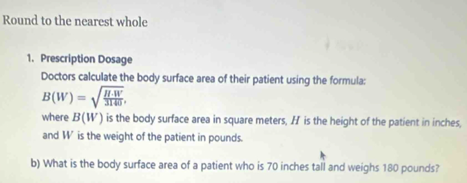 Round to the nearest whole 
1. Prescription Dosage 
Doctors calculate the body surface area of their patient using the formula:
B(W)=sqrt(frac H· W)3140, 
where B(W) is the body surface area in square meters, H is the height of the patient in inches, 
and W is the weight of the patient in pounds. 
b) What is the body surface area of a patient who is 70 inches tall and weighs 180 pounds?