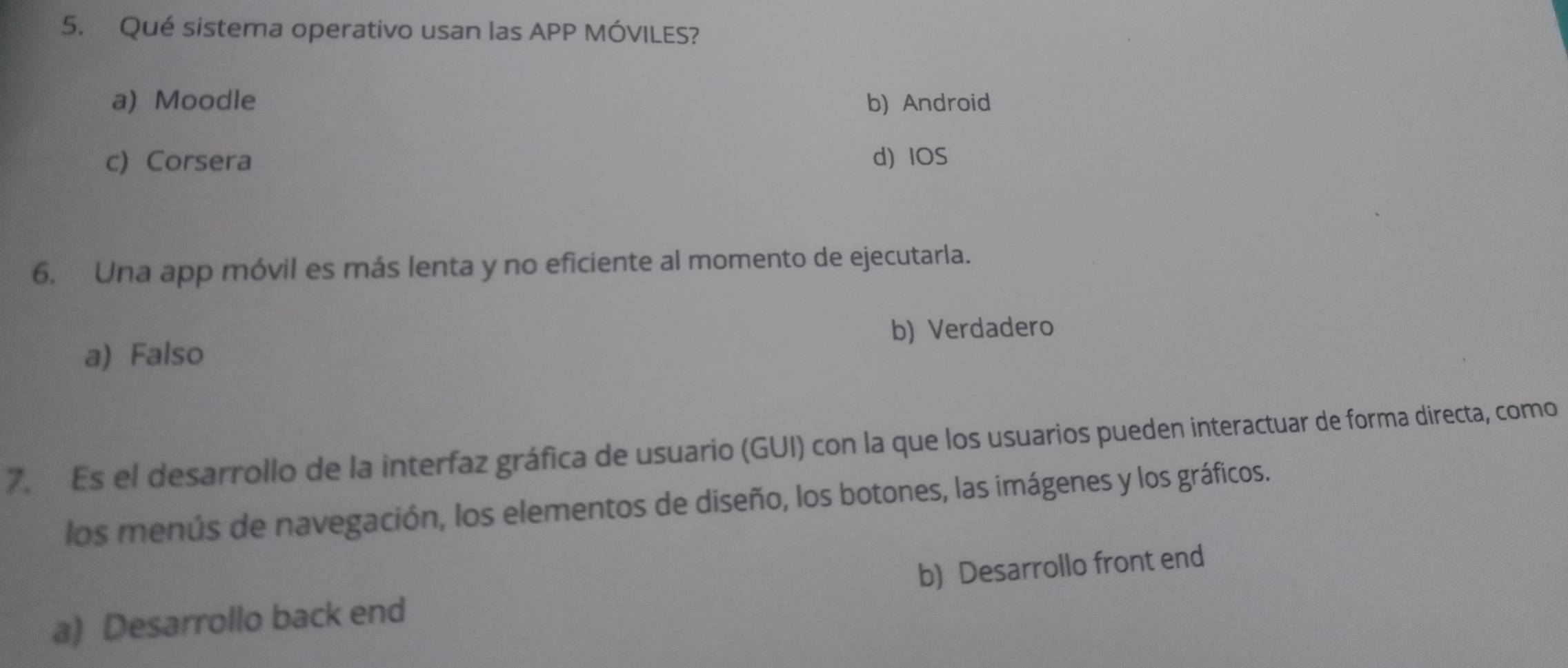 Qué sistema operativo usan las APP MÓVILES?
a) Moodle b) Android
c) Corsera d) IOS
6. Una app móvil es más lenta y no eficiente al momento de ejecutarla.
b) Verdadero
a) Falso
7. Es el desarrollo de la interfaz gráfica de usuario (GUI) con la que los usuarios pueden interactuar de forma directa, como
los menús de navegación, los elementos de diseño, los botones, las imágenes y los gráficos.
a) Desarrollo back end b) Desarrollo front end