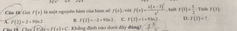 3sqrt(x°) sqrt(x) 2sqrt(x)
Câu 18. Gọi F(x) là một nguyên hàm của hàm số f(x) , với f(x)=frac x(x-3)^2x^2 , biết F(1)= 5/2 . Tính F(2).
A. F(2)=2+9ln 2. B. F(2)=-2+9ln 2. C. F(2)=1+9ln 2. D. F(2)=7. 
Câu 19. Cho [5^xdx=F(x)+C. Khẳng định nào dưới đây đúng?