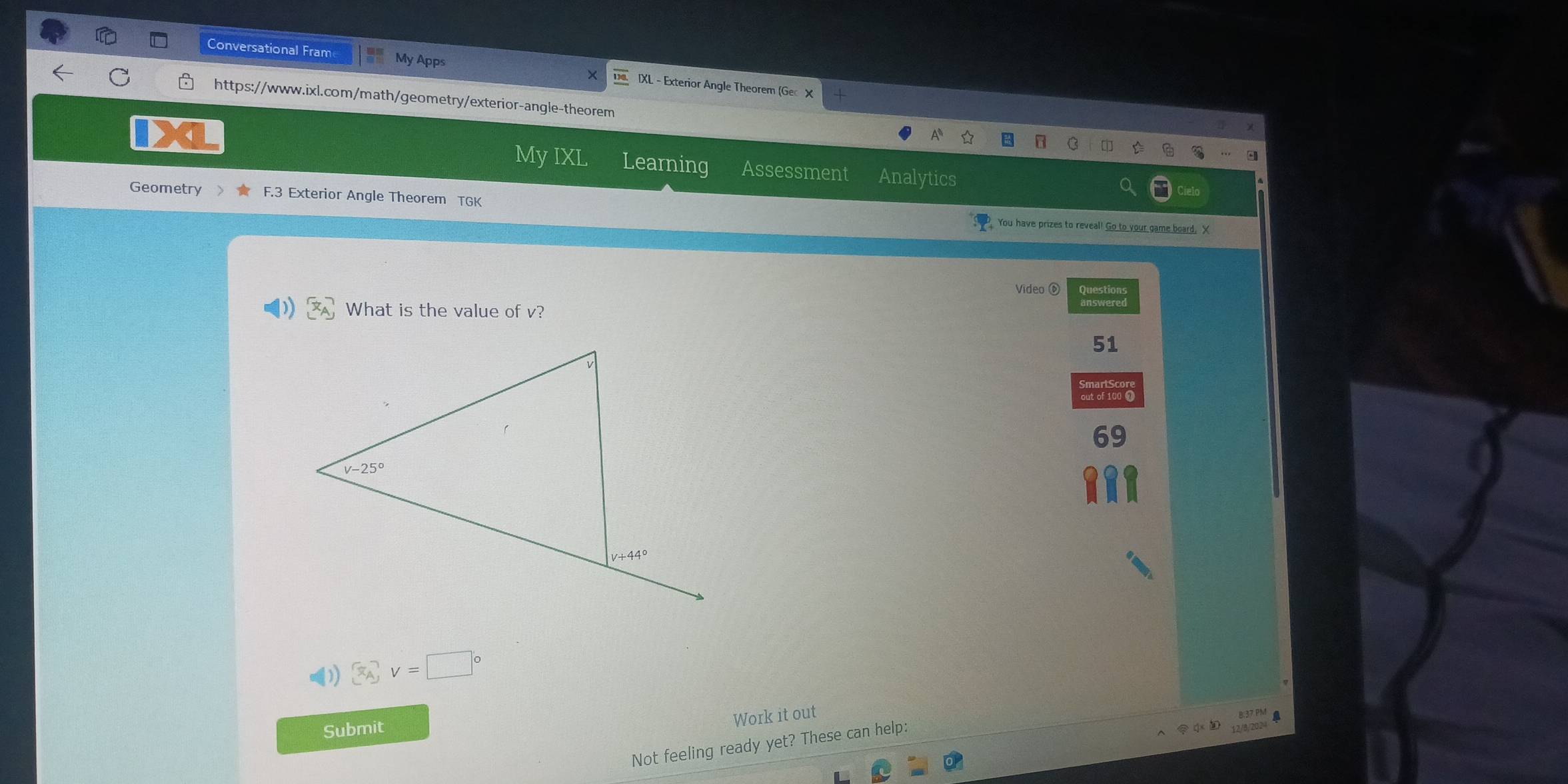 Conversational Fram My Apps IXL - Exterior Angle Theorem (Gec X
C https://www.ixl.com/math/geometry/exterior-angle-theorem
Mv IX! Learning Assessment Analytics
Geometry 3 Exterior Angle Theorem TGK
You have prizes to reveal! Go to your game board, X
Vídeo ⑥ Chewlered
What is the value of v?
51
69
() □°vnu )=□^
Work it out
B.37 PM
Submit
Not feeling ready yet? These can help:
12/8/2024