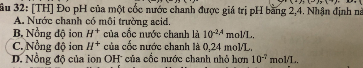 7)(7) 
ầu 32: [TH] Đo pH của một cốc nước chanh được giá trị pH bằng 2, 4. Nhận định nà
A. Nước chanh có môi trường acid.
B. Nồng độ ion H^+ của cốc nước chanh là 10^(-2,4)mol/L.
C. Nồng độ ion H^+ của cốc nước chanh là 0,24 mol/L.
D. Nồng độ của ion OH của cốc nước chanh nhỏ hơn 10^(-7)mol/L.