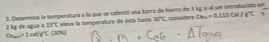 Determina la temperatura a la que se calentó una barra de hierro de 3 kg si al ser introducido emn
2 kg de agua a 15°C eleva la temperatura de ésta hasta 30°C considere Ca_n=0.113Cal/g''C
Ce_m=1cal/g^(^wedge)C(30% )