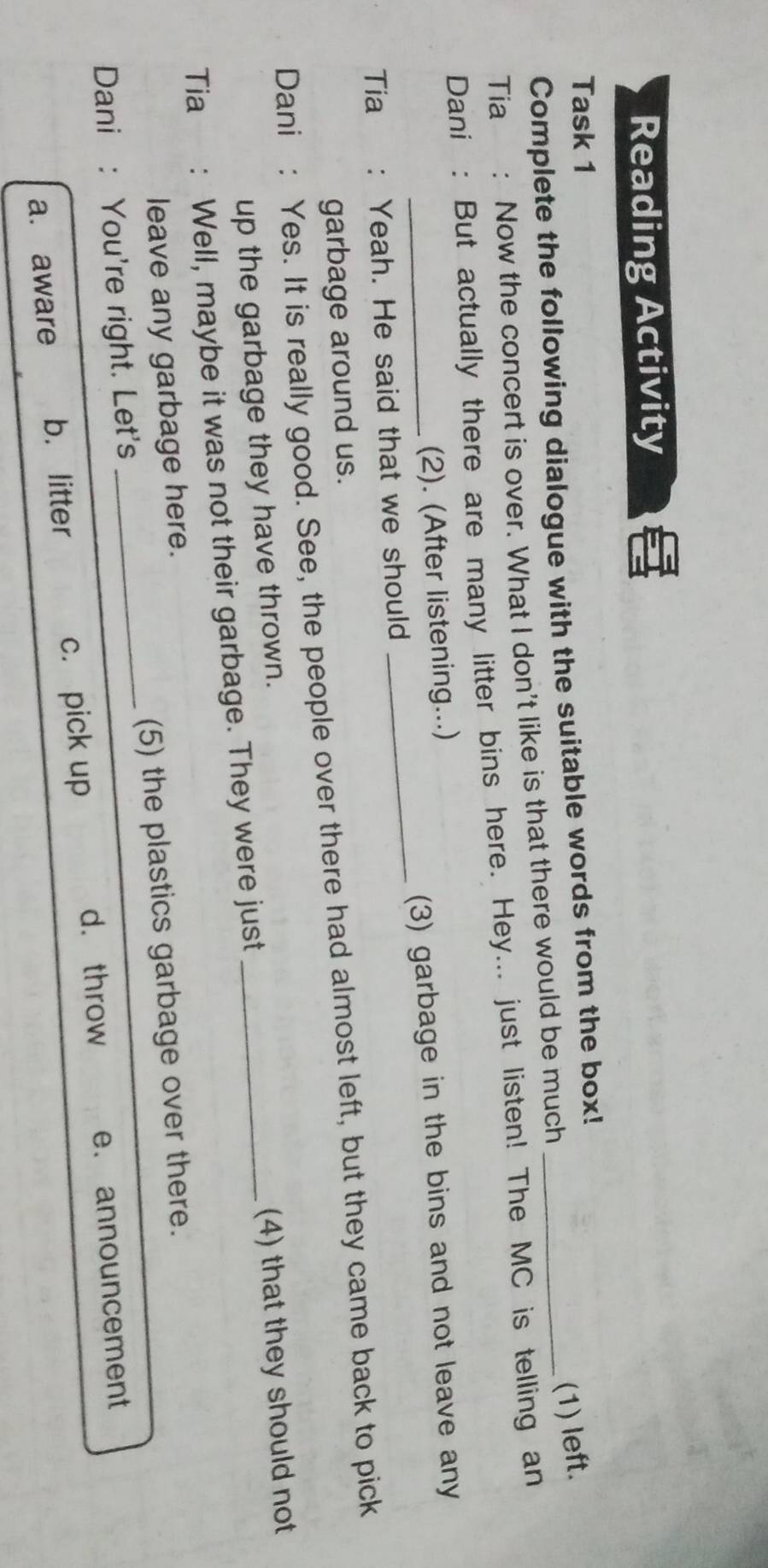 Reading Activity
Task 1
Complete the following dialogue with the suitable words from the box!_
(1) left.
Tia : Now the concert is over. What I don't like is that there would be much
Dani : But actually there are many litter bins here. Hey... just listen! The MC is telling an
(2). (After listening...)
Tia : Yeah. He said that we should _(3) garbage in the bins and not leave any
garbage around us.
Dani : Yes. It is really good. See, the people over there had almost left, but they came back to pick
up the garbage they have thrown.
(4) that they should not
Tia : Well, maybe it was not their garbage. They were just_
leave any garbage here.
Dani : You're right. Let's _(5) the plastics garbage over there.
d. throw
a. aware b. litter c. pick up e. announcement
