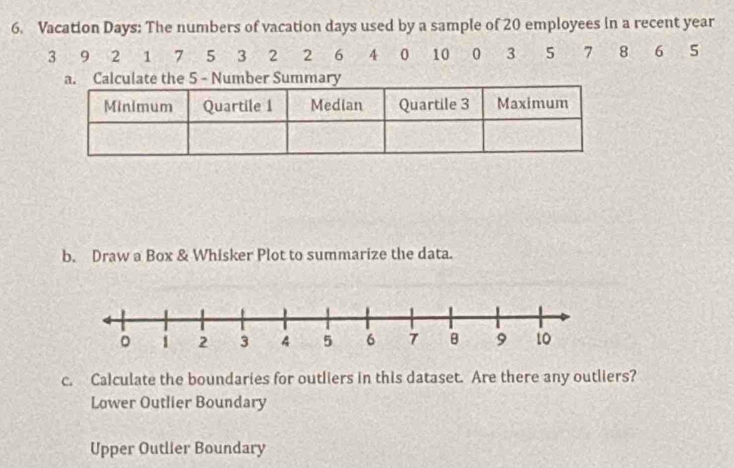 Vacation Days: The numbers of vacation days used by a sample of 20 employees in a recent year
3 9 2 1 7 5 3 2 2 6 4 0 10 0 3 5 7 8 6 5
b. Draw a Box & Whisker Plot to summarize the data.
c. Calculate the boundaries for outliers in this dataset. Are there any outliers?
Lower Outlier Boundary
Upper Outlier Boundary