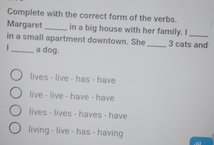 Complete with the correct form of the verbs.
Margaret _in a big house with her family. I
in a small apartment downtown. She _ 3 cats and
|_ a dog.
lives - live - has - have
live - live - have - have
lives - lives - haves - have
living - live - has - having