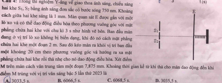 Cầu 4: Trong thi nghiệm Y-âng về giao thoa ánh sáng, chiếu sáng 2 3 t(s)
hai khe S_1,S_2 bằng ánh sáng đơn sắc có bước sóng 750 nm. Khoản
cách giữa hai khe sáng là 1 mm. Màn quan sát E được gắn với mộ
lò xo và có thể dao động điều hòa theo phương vuông góc với mặ
phẳng chứa hai khe với chu kì 3 s như hình vẽ bên. Ban đầu mà
đang ở vị trí lò xo không bị biến dạng, khi đó nó cách mặt phẳn
chứa hai khe một đoạn 2 m. Sau đó kéo màn ra khỏi vị trí ban đầ
một khoảng 20 cm theo phương vuông góc và hướng ra xa mặ
phẳng chứa hai khe rồi thả nhẹ cho nó dao động điều hòa. Xét điểm
M trên màn cách vân trung tâm một đoạn 7,875 mm. Khoảng thời gian kể từ khi thả cho màn dao động đến khi
điểm M trùng với vị trí vân sáng bậc 5 lần thứ 2023 là
A. 3033,5 s. B. 6066,5 s. C. 6068,5 s. D. 3035,5 s.