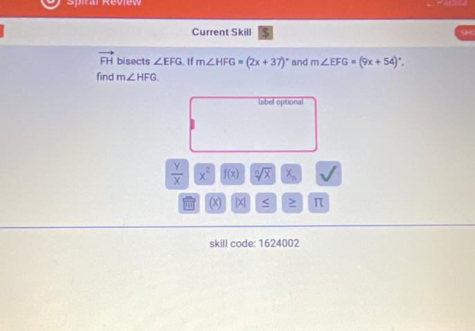 Spiral Review 
Current Skill $ 
SHC
vector FH bisects ∠ EFG. If m∠ HFG=(2x+37)^circ  and m∠ EFG=(9x+54)^circ , 
find m∠ HFG. 
label optional
 Y/X  x^2 f(x) sqrt[n](x) X_n I 
(x) . x ≥ π
skill code: 1624002