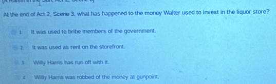 At the end of Act 2, Scene 3, what has happened to the money Walter used to invest in the liquor store?
1 It was used to bribe members of the government.
2. It was used as rent on the storefront.
3 Willy Harris has run off with it.
4 Willy Harris was robbed of the money at gunpoint.