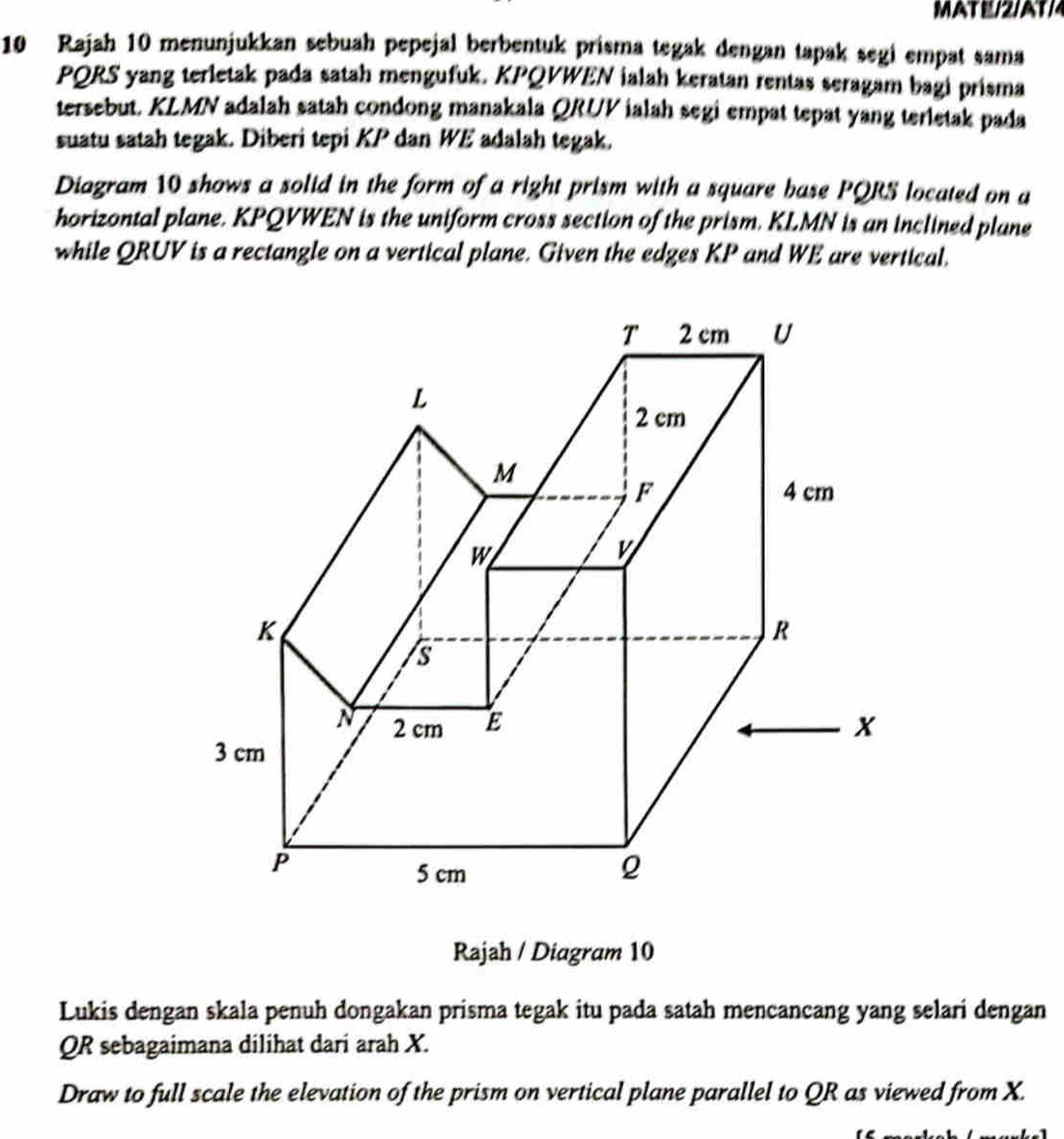 MAT E/2/AT/4 
10 Rajah 10 menunjukkan sebuah pepejal berbentuk prisma tegak dengan tapak segi empat sama
PQRS yang terletak pada satah mengufuk. KPQVWEN ialah keratan rentas seragam bagi prisma 
tersebut. KLMN adalah satah condong manakala QRUV ialah segi empat tepat yang terletak pada 
suatu satah tegak. Diberi tepi KP dan WE adalah tegak. 
Diagram 10 shows a solid in the form of a right prism with a square base PQRS located on a 
horizontal plane. KPQVWEN is the uniform cross section of the prism. KLMN is an inclined plane 
while QRUV is a rectangle on a vertical plane. Given the edges KP and WE are vertical. 
Rajah / Diagram 10 
Lukis dengan skala penuh dongakan prisma tegak itu pada satah mencancang yang selari dengan
QR sebagaimana dilihat dari arah X. 
Draw to full scale the elevation of the prism on vertical plane parallel to QR as viewed from X.