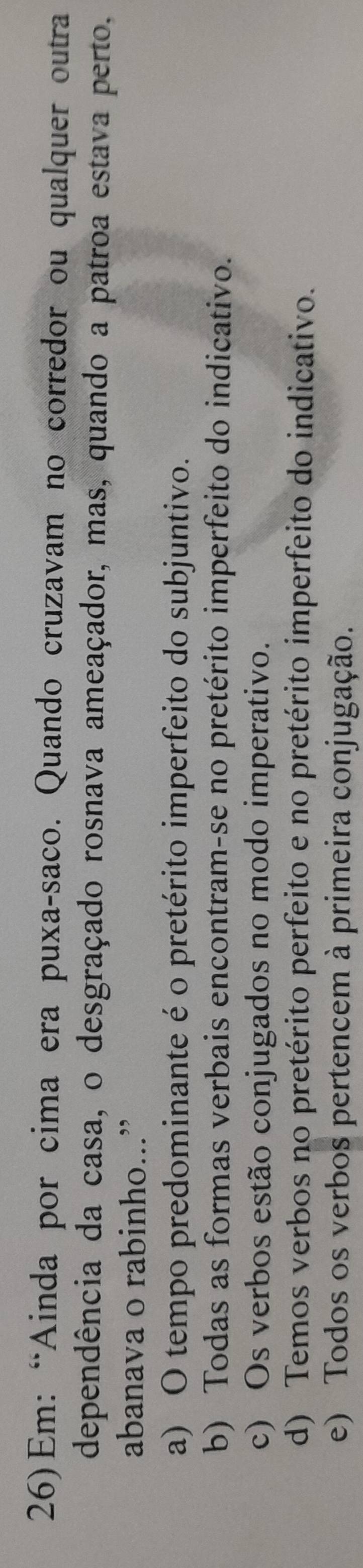 26)Em: “Ainda por cima era puxa-saco. Quando cruzavam no corredor ou qualquer outra
dependência da casa, o desgraçado rosnava ameaçador, mas, quando a patroa estava perto.
abanava o rabinho...”
a) O tempo predominante é o pretérito imperfeito do subjuntivo.
b) Todas as formas verbais encontram-se no pretérito imperfeito do indicativo.
c) Os verbos estão conjugados no modo imperativo.
d) Temos verbos no pretérito perfeito e no pretérito imperfeito do indicativo.
e) Todos os verbos pertencem à primeira conjugação.