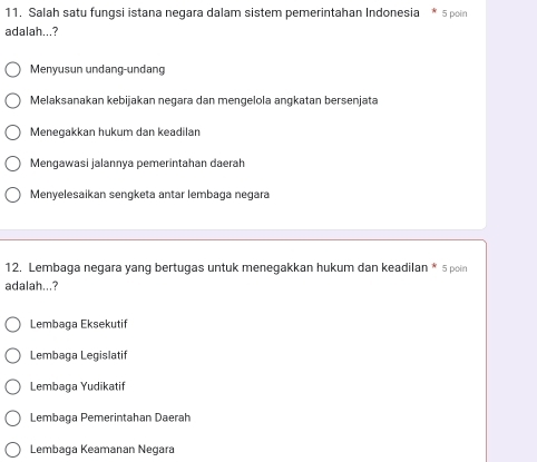 Salah satu fungsi istana negara dalam sistem pemerintahan Indonesia * 5 poin
adalah...?
Menyusun undang-undang
Melaksanakan kebijakan negara dan mengelola angkatan bersenjata
Menegakkan hukum dan keadilan
Mengawasi jalannya pemerintahan daerah
Menyelesaikan sengketa antar lembaga negara
12. Lembaga negara yang bertugas untuk menegakkan hukum dan keadilan * 5 poin
adalah...?
Lembaga Eksekutif
Lembaga Legislatif
Lembaga Yudikatif
Lembaga Pemerintahan Daerah
Lembaga Keamanan Negara