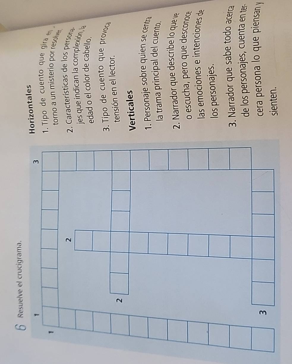 Horizontales 
1. Tipo de cuento que gira en 
torno a un misterio por resolver. 
2. Características de los persona 
jes que indican la complexión, la 
edad o el color de cabello. 
3. Tipo de cuento que provoca 
tensión en el lector. 
Verticales 
1. Personaje sobre quien se centra 
la trama principal del cuento. 
2. Narrador que describe lo que ve 
o escucha, pero que desconoce 
las emociones e intenciones de 
los personajes. 
3. Narrador que sabe todo acerca 
de los personajes, cuenta en ter- 
cera persona lo que piensan y 
sienten.