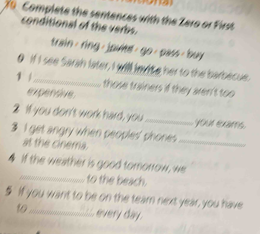 Complete the sentences with the Zero or First 
conditional of the verbs. 
train/ ring / joultt/ go/ pass/buy 
0 1 se a anlter a wie her to the barbecue. 
1 _those trainers if they aren't too 
expendive 
2 W you don's wor hard o ......... your exams. 
3 i get angry when peoples' phones ._ a 
at the cinema. 
4 If the weather is good tomorrow, we 
_to the beach. 
§ If you want to be on the tearn next year, you have 
to ;;;;;............... .