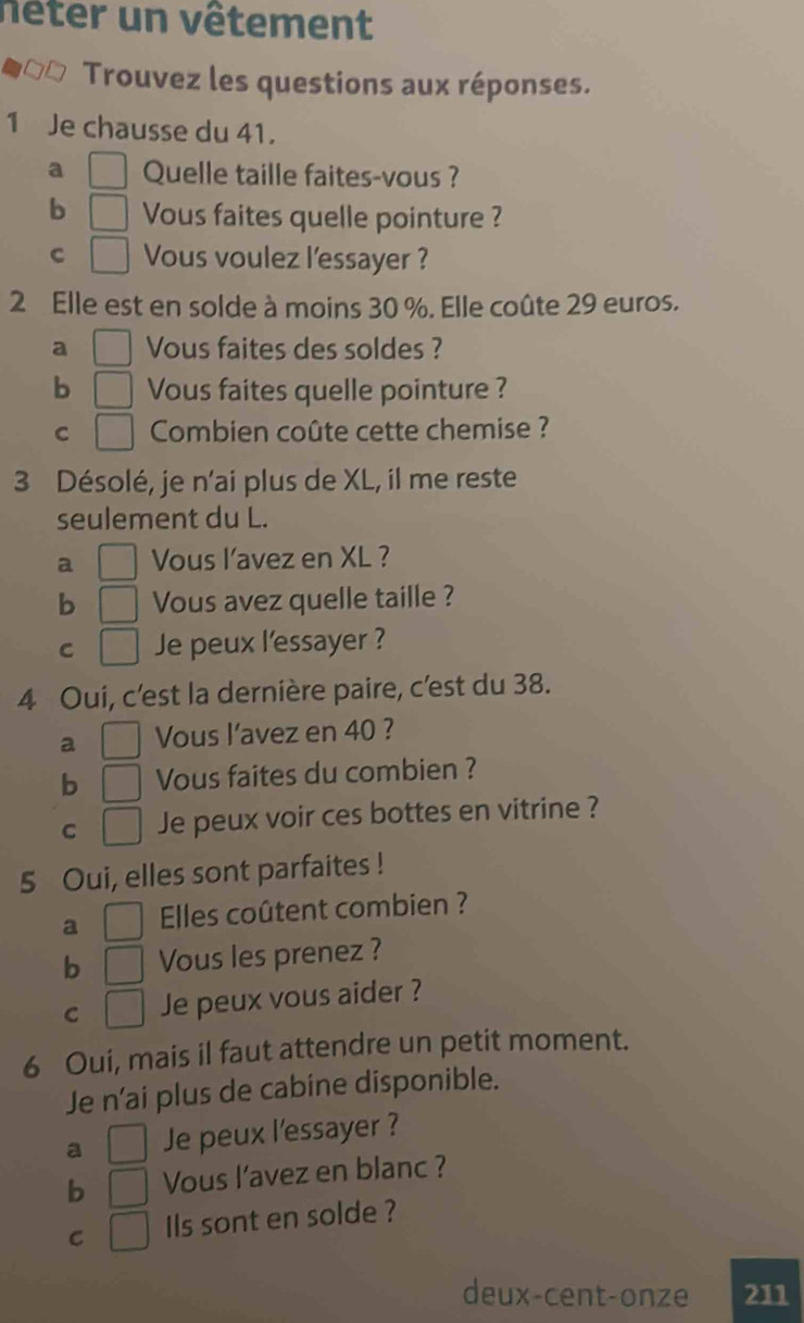 nêter un vêtement
Trouvez les questions aux réponses.
1 Je chausse du 41.
a Quelle taille faites-vous ?
b Vous faites quelle pointure ?
C Vous voulez l'essayer ?
2 Elle est en solde à moins 30 %. Elle coûte 29 euros.
a Vous faites des soldes ?
b Vous faites quelle pointure ?
C Combien coûte cette chemise ?
3 Désolé, je n'ai plus de XL, il me reste
seulement du L.
a Vous l’avez en XL ?
b Vous avez quelle taille ?
C Je peux l'essayer ?
4 Oui, c'est la dernière paire, c'est du 38.
a Vous l’avez en 40 ?
b Vous faites du combien ?
C Je peux voir ces bottes en vitrine ?
5 Oui, elles sont parfaites !
a Elles coûtent combien ?
b Vous les prenez ?
C Je peux vous aider ?
6 Oui, mais il faut attendre un petit moment.
Je n’ai plus de cabine disponible.
a Je peux l'essayer ?
b Vous l’avez en blanc ?
C Ils sont en solde ?
deux-cent-onze 211