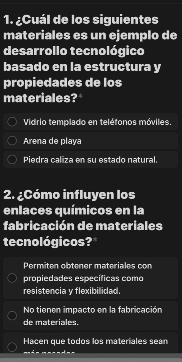 ¿Cuál de los siguientes
materiales es un ejemplo de
desarrollo tecnológico
basado en la estructura y
propiedades de los
materiales?*
Vidrio templado en teléfonos móviles.
Arena de playa
Piedra caliza en su estado natural.
2. ¿Cómo influyen los
enlaces químicos en la
fabricación de materiales
tecnológicos?*
Permiten obtener materiales con
propiedades específicas como
resistencia y flexibilidad.
No tienen impacto en la fabricación
de materiales.
Hacen que todos los materiales sean