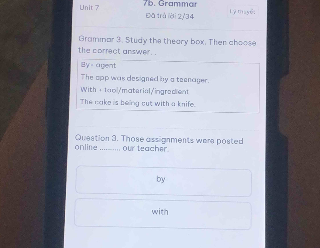 Grammar
Đã trả lời 2/34
Lý thuyết
Grammar 3. Study the theory box. Then choose
the correct answer. .
By+ agent
The app was designed by a teenager.
With + tool/material/ingredient
The cake is being cut with a knife.
Question 3. Those assignments were posted
online _our teacher.
by
with