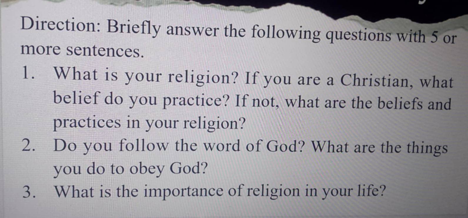 Direction: Briefly answer the following questions with 5 or 
more sentences. 
1. What is your religion? If you are a Christian, what 
belief do you practice? If not, what are the beliefs and 
practices in your religion? 
2. Do you follow the word of God? What are the things 
you do to obey God? 
3. What is the importance of religion in your life?