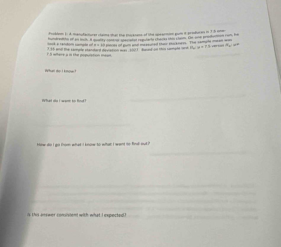 Problem 1: A manufacturer claims that the thickness of the spearmint gum it produces is 7.5 one- 
hundredths of an inch. A quality control specialist regularly checks this claim. On one production run, he 
took a random sample of n=10 pieces of gum and measured their thickness. The sample mean was
7.55 and the sample standard deviation was 1027 Based on this sample test H_0:mu =7.5 versus H_a:mu !=
7.5 where μ is the population mean. 
What do I know? 
What do I want to find? 
How do I go from what I know to what I want to find out? 
Is this answer consistent with what I expected?