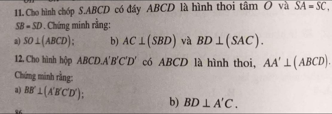 Cho hình chóp S. ABCD có đáy ABCD là hình thoi tâm O và SA=SC,
SB=SD. Chứng minh rằng: 
a) SO⊥ (ABCD) b) AC⊥ (SBD) và BD⊥ (SAC). 
12. Cho hình hộp ABCD.. A'B'C'D' có ABCD là hình thoi, AA'⊥ (ABCD). 
Chứng minh rằng: 
a) BB'⊥ (A'B'C'D'); BD⊥ A'C. 
b) 
१