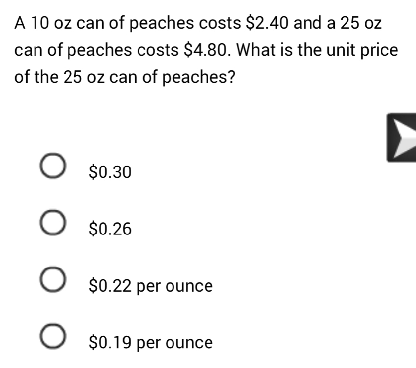 A 10 oz can of peaches costs $2.40 and a 25 oz
can of peaches costs $4.80. What is the unit price
of the 25 oz can of peaches?
$0.30
$0.26
$0.22 per ounce
$0.19 per ounce