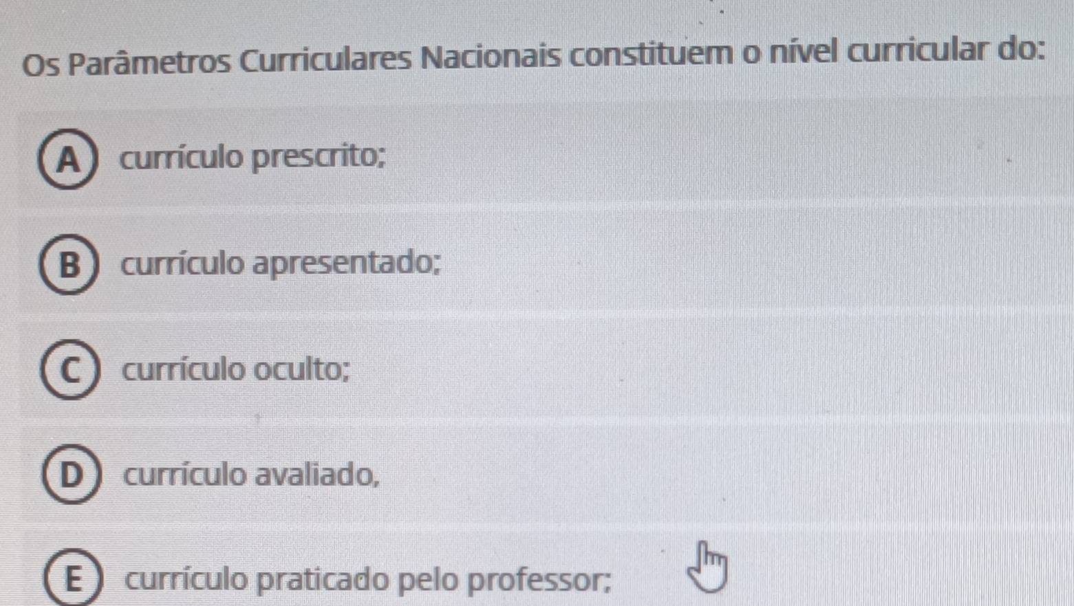 Os Parâmetros Curriculares Nacionais constituem o nível curricular do:
A currículo prescrito;
B )currículo apresentado;
C ) currículo oculto;
D currículo avaliado,
E currículo praticado pelo professor;