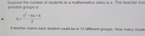 Suppose the number of students in a mathematics class is x. The teacher insi 
possible groups is:
G= (x^2-6x+8)/2 
A teacher claims each student could be in 12 different groups. How many stude