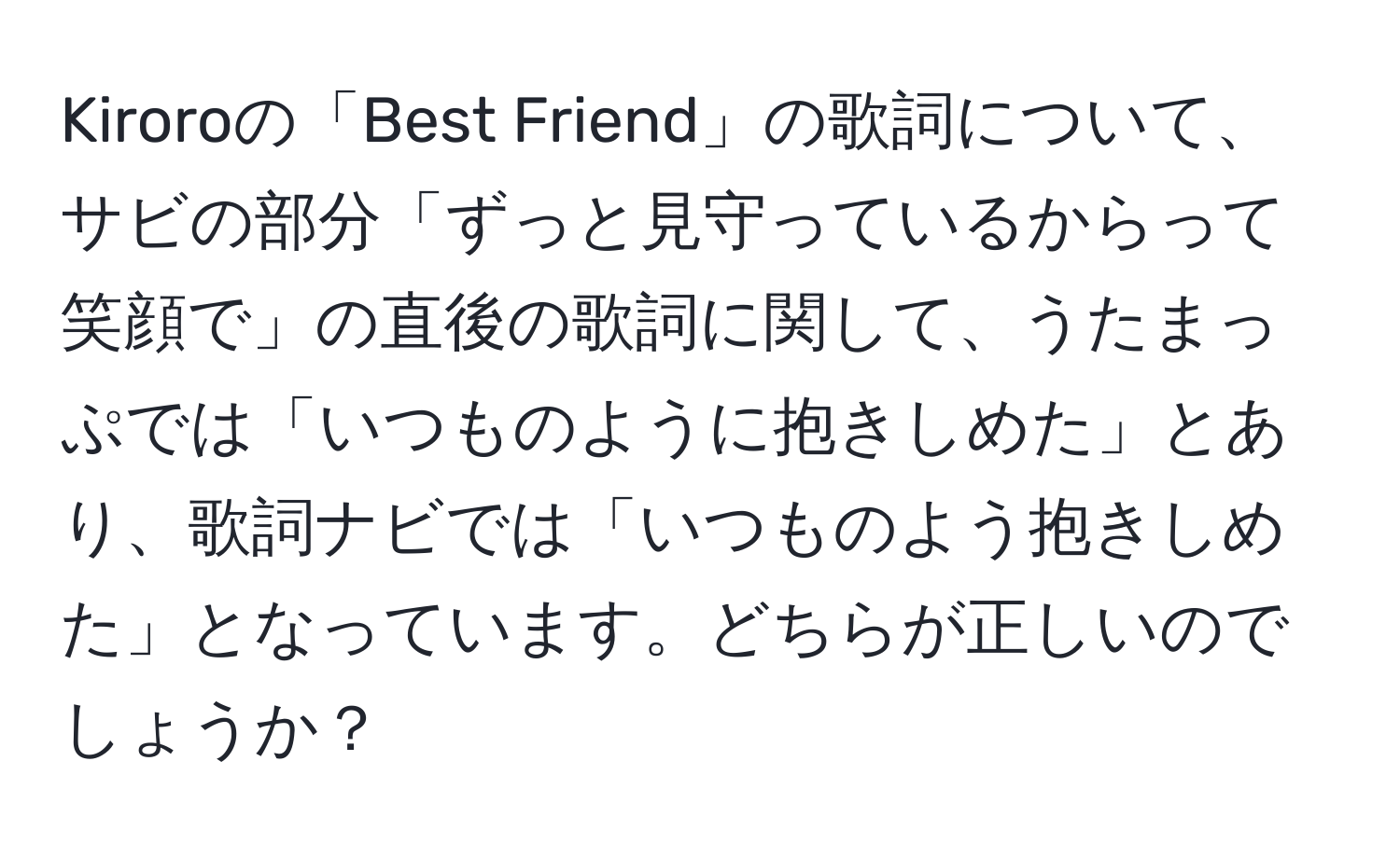 Kiroroの「Best Friend」の歌詞について、サビの部分「ずっと見守っているからって笑顔で」の直後の歌詞に関して、うたまっぷでは「いつものように抱きしめた」とあり、歌詞ナビでは「いつものよう抱きしめた」となっています。どちらが正しいのでしょうか？