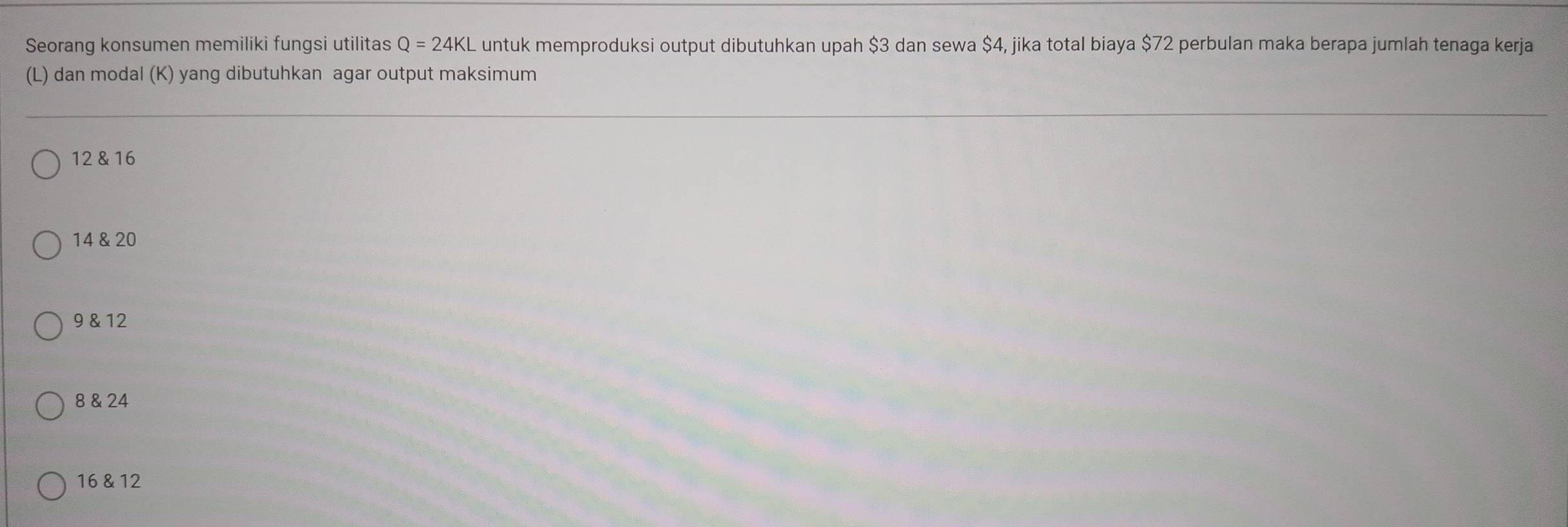 Seorang konsumen memiliki fungsi utilitas Q=24KL L untuk memproduksi output dibutuhkan upah $3 dan sewa $4, jika total biaya $72 perbulan maka berapa jumlah tenaga kerja
(L) dan modal (K) yang dibutuhkan agar output maksimum
12 & 16
14 & 20
9 & 12
8 & 24
16 & 12