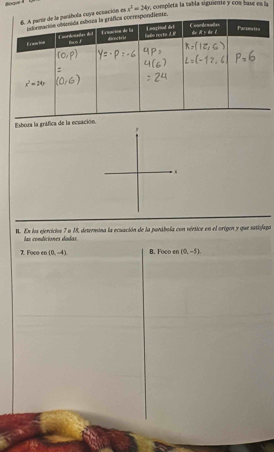 Bioque 4 E
la cuya ecuación es x^2=24y , completa la tabla siguiente y con base en la
diente.
Esboza la gráfica de la ecuación.
. En los ejercicios 7 a 18, determina la ecuación de la parábola con vértice en el origen y que satisfaga
las condiciones dadas.
7. Foco en (0,-4). 8. Foco en (0,-5).