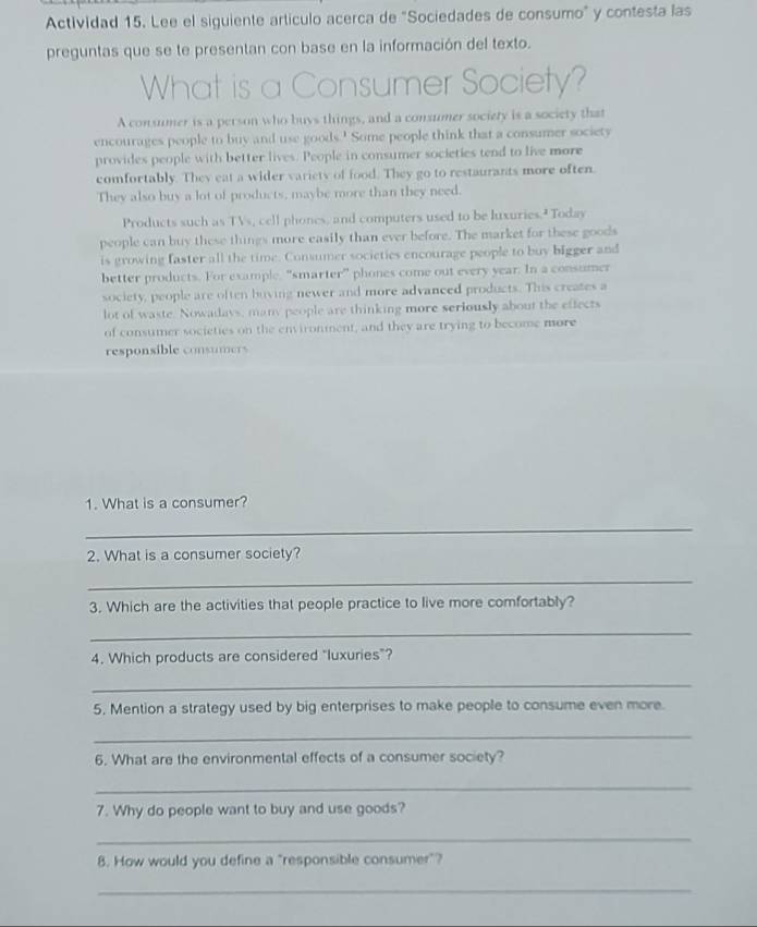 Actividad 15. Lee el siguiente artículo acerca de "Sociedades de consumo" y contesta las 
preguntas que se te presentan con base en la información del texto. 
What is a Consumer Society? 
A consumer is a person who buys things, and a consumer society is a society that 
encourages people to buy and use goods.' Some people think that a consumer society 
provides people with better lives. People in consumer societies tend to live more 
comfortably. They eat a wider variety of food. They go to restaurants more often. 
They also buy a lot of products, maybe more than they need. 
Products such as TVs, cell phones, and computers used to be luxuries." Today 
people can buy these things more easily than ever before. The market for these goods 
is growing faster all the time. Consumer societies encourage people to buy bigger and 
better products. For example, “smarter” phones come out every year. In a consumer 
society, people are often buving newer and more advanced products. This creates a 
lot of waste. Nowadays, many people are thinking more seriously about the effects 
of consumer societies on the environment, and they are trying to become more 
responsible consumers 
1. What is a consumer? 
_ 
2. What is a consumer society? 
_ 
3. Which are the activities that people practice to live more comfortably? 
_ 
4. Which products are considered “luxuries”? 
_ 
5, Mention a strategy used by big enterprises to make people to consume even more. 
_ 
6. What are the environmental effects of a consumer society? 
_ 
7. Why do people want to buy and use goods? 
_ 
8. How would you define a "responsible consumer"? 
_