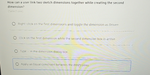 How can a user link two sketch dimensions together while creating the second
dimension?
(Select one)
Right-click on the first dimensions and toggle the dimension as Driven
Click on the first dimension while the second dimension box is active
Type = in the dimension dialog box.
Apply an Equal Constraint between the dimensions.